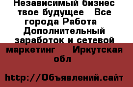 Независимый бизнес-твое будущее - Все города Работа » Дополнительный заработок и сетевой маркетинг   . Иркутская обл.